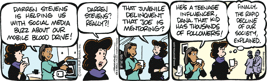 Nurse:  Darrn Stevens is helping us with social media buzz about our mobile blood drive.  Dana:  Darrn Stevens?  Really.  That juvenile delinquent that Joe is mentoring?  Nurse:  He's a teenage influence, Dana.  That kid has thousands of followers!  Dana (thinking to herself): Finally, the rapid decline of our society, explained.