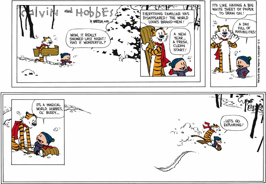 Calvin: Wow, it really snowed last night! Isn't it wonderful?  Hobbes: Everything familiar has disappeared! The world looks brand-new!  Calvin: A new year... a fresh, clean start!  Hobbes: I's like having a big white sheet of paper to draw on!  Calvin: A day full of possibilities!  It's a magical world, Hobbes, ol' buddy... Let's go exploring! 
