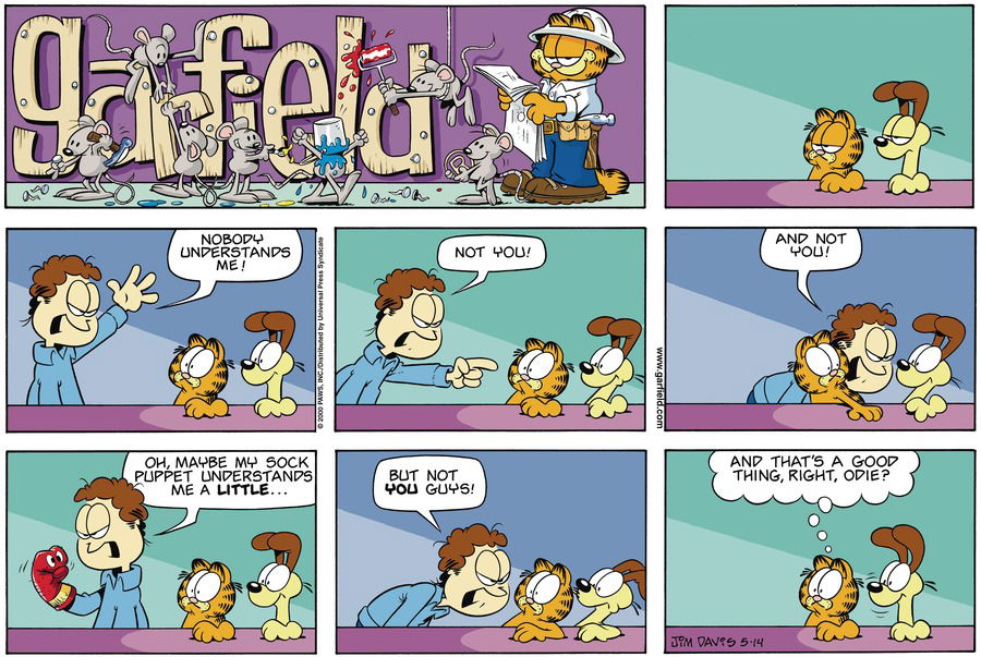 John: Nobody Understands me!  John: Not you!   John: And not you!  John: Oh, maybe my sock puppet understand me a little...  John: But not you guys!  garfield: And that's a good thing, right, odie?