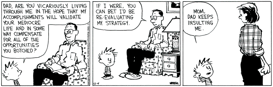 Calvin:  Dad, are you vicariously living through me in the hope that my accomplishments will validate your mediocre life and in some way compensate for all the opportunities you botched?  Dad:  If I were, you can bet I'd be re-evaluating my strategy.  Calvin:  Mom, dad keeps insulting me. 
