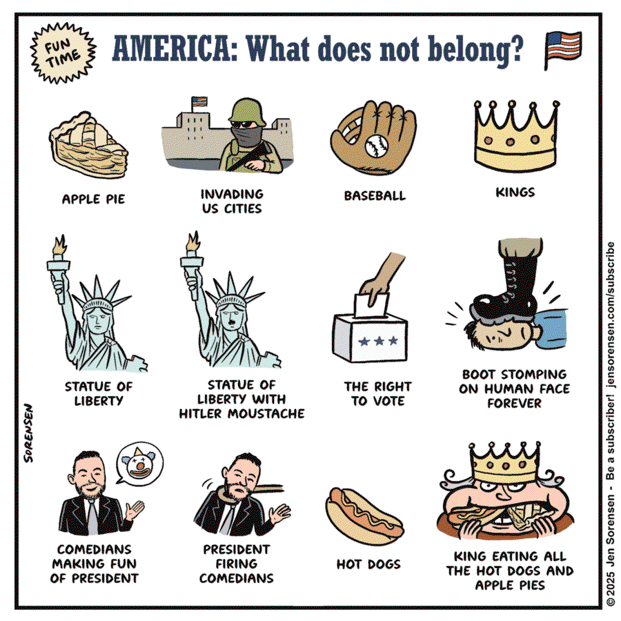 Title:  America:  What Does Not Belong?  Images:  Apple Pie.  Soldiers invading U. S. Cities.  Baseball.  Kings.  Statue of Liberty.  Stsstue of Liberty with a Hitler mustache.  The right to vote.  Boot stomping on human face.  Commedian making fun of the president.  President firing comedian.  Hot dogs.  King eating all the hot dogs and applie pies.
