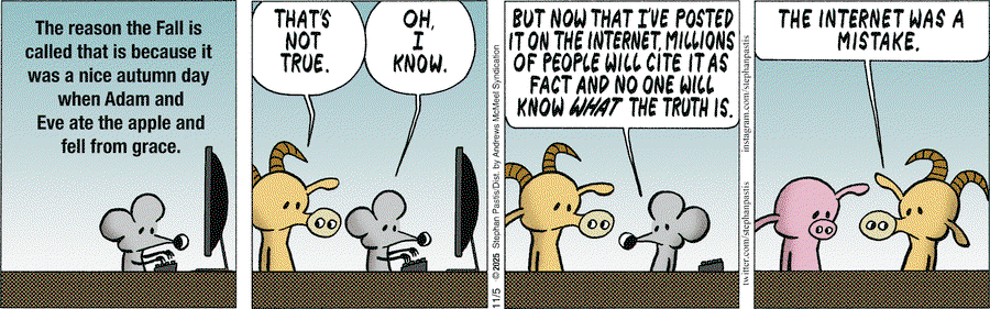 Rat (typing):  The reason the Fall is called that is because it was a nice autumn day wne Adam and Eve ate the apple and fell from grace.  Goat:  That's not true.  Rat:  Oh, I know, but now that I've posted it on the internet, millions of people with cite is as fact and no one will know what the truth is.  Goat (later, to Pig):  The internet was a mistake.